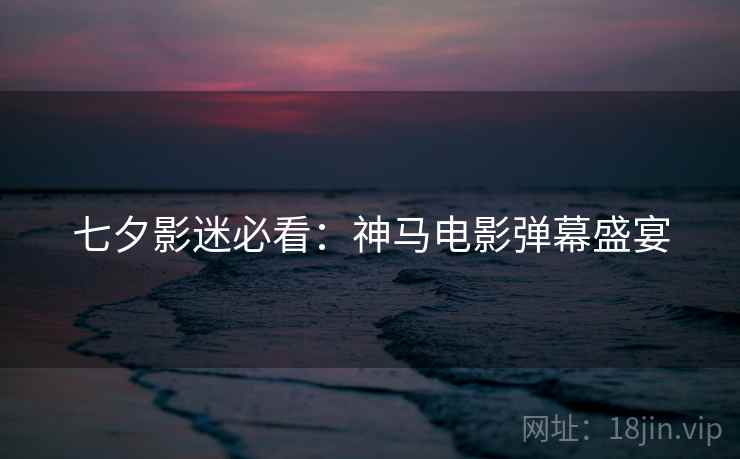 七夕影迷必看:神马电影弹幕盛宴